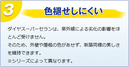 色褪せしにくい　"ダイヤスーパーセランは、紫外線による劣化の影響をほとんど受けません。そのため、外壁や屋根の色があせず、新築同様の美しさを維持できます。※シリーズによって異なります。